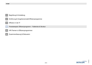 Inhalt




1    Begrüßung & Vorstellung

2    Einführung & Vorgehensmodell Effizienzprogramme

3    Effizienz in der IT

4    Praxisbeispiel: Effizienzprogramm – Fallstricke & Struktur

5    HR-Themen in Effizienzprogrammen

6    Zusammenfassung & Diskussion




                                                                      © Detecon
                                                             – 49 –
 