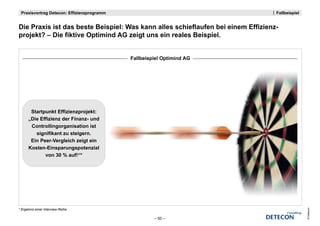 Praxisvortrag Detecon: Effizienzprogramm                                         Fallbeispiel


Die Praxis i t das beste Beispiel: Was kann alles schieflaufen bei einem Effizienz-
Di P    i ist d b t B i i l W k              ll     hi fl f b i i        Effi i
projekt? – Die fiktive Optimind AG zeigt uns ein reales Beispiel.


                                            Fallbeispiel Optimind AG




       Startpunkt Effizienzprojekt:
      „Die Effizienz der Finanz- und
       Controllingorganisation ist
         signifikant zu steigern.
       Ein Peer-Vergleich zeigt ein
      Kosten-Einsparungspotenzial
             von 30 % auf!“*




* Ergebnis einer Interview-Reihe




                                                                                                 © Detecon
                                                     – 50 –
 