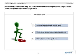 Praxisvortrag Detecon: Effizienzprogramm                                                            Fallbeispiel


Optimind
O ti i d AG – Di Umsetzung des übergreifenden Einsparungsziels im Projekt wurde
              Die U   t      d üb         if d Ei         i l i P j kt       d
durch hausgemachte Fallstricke gefährdet.


                                           Fallstricke im Projekt




                                           1    Fallstrick: Projektumfang als „moving target“




                                           2    Fallstrick: Unterschätzung des Change Managements




                                           3    Fallstrick: Kommunikationsprobleme




                                                                                                                   © Detecon
                                                   – 51 –
 