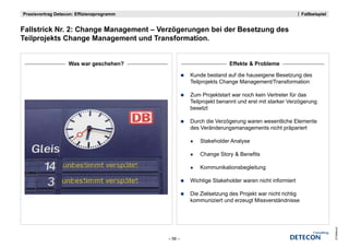 Praxisvortrag Detecon: Effizienzprogramm                                                          Fallbeispiel


Fallstrick N 2 Ch
F ll t i k Nr. 2: Change Management – V ö
                         M        t Verzögerungen bei der Besetzung des
                                                   b id B     t     d
Teilprojekts Change Management und Transformation.


                   Was war geschehen?                               Effekte & Probleme

                                                    Kunde bestand auf die hauseigene Besetzung des
                                                    Teilprojekts Change Management/Transformation

                                                    Zum Projektstart war noch kein Vertreter für das
                                                    Teilprojekt benannt und erst mit starker Verzögerung
                                                    besetzt

                                                    Durch die Verzögerung waren wesentliche Elemente
                                                    des Veränderungsmanagements nicht präpariert

                                                        Stakeholder Analyse

                                                        Change Story & Benefits

                                                        Kommunikationsbegleitung

                                                    Wichtige Stakeholder waren nicht informiert

                                                    Die Zielsetzung d P j kt war nicht richtig
                                                    Di Zi l t       des Projekt    i ht i hti
                                                    kommuniziert und erzeugt Missverständnisse




                                                                                                                 © Detecon
                                           – 56 –
 