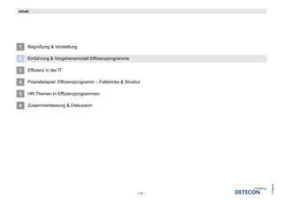 Inhalt




1    Begrüßung & Vorstellung

2    Einführung & Vorgehensmodell Effizienzprogramme

3    Effizienz in der IT

4    Praxisbeispiel: Effizienzprogramm – Fallstricke & Struktur

5    HR-Themen in Effizienzprogrammen

6    Zusammenfassung & Diskussion




                                                                   © Detecon
                                                             –6–
 
