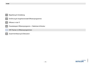 Inhalt




1    Begrüßung & Vorstellung

2    Einführung & Vorgehensmodell Effizienzprogramme

3    Effizienz in der IT

4    Praxisbeispiel: Effizienzprogramm – Fallstricke & Struktur

5    HR-Themen in Effizienzprogrammen

6    Zusammenfassung & Diskussion




                                                                      © Detecon
                                                             – 70 –
 