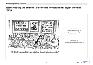 Praxisvortrag Detecon: Einführung


Restrukturierung und Effizienz – ein durchaus emotionales und negativ besetztes
R t kt i           d Effi i       i d    h       ti   l     d     ti b    t t
Thema




                                                                 Restrukturierung =
                                                                 Personalabbau ?!




                                                                     Effizienz =
                                                              höhere Arbeitsbelastung ?!




                                                                                           © Detecon
                                         –7–
 