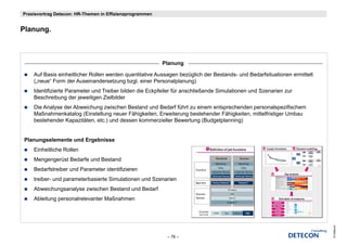 Praxisvortrag Detecon: HR-Themen in Effizienzprogrammen


Planung.
Pl



                                                          Planung

    Auf Basis einheitlicher Rollen werden quantitative Aussagen bezüglich der Bestands- und Bedarfsituationen ermittelt
    („neue
    ( neue“ Form der Auseinandersetzung bzgl einer Personalplanung)
                                           bzgl.
    Identifizierte Parameter und Treiber bilden die Eckpfeiler für anschließende Simulationen und Szenarien zur
    Beschreibung der jeweiligen Zielbilder
    Die Analyse der Abweichung zwischen Bestand und Bedarf führt zu einem entsprechenden personalspezifischem
    Maßnahmenkatalog (Einstellung neuer Fähigkeiten, Erweiterung bestehender Fähigkeiten, mittelfristiger Umbau
    bestehender Kapazitäten, etc.) und dessen kommerzieller Bewertung (Budgetplanning)


 Planungselemente und Ergebnisse
    Einheitliche Rollen
    Mengengerüst Bedarfe und Bestand
    Bedarfstreiber und Parameter identifizieren
    treiber- und parameterbasierte Simulationen und Szenarien
    Abweichungsanalyse zwischen Bestand und Bedarf
    Ableitung personalrelevanter Maßnahmen




                                                                                                                          © Detecon
                                                           – 76 –
 