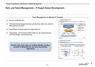 Praxisvortrag Detecon: HR-Themen in Effizienzprogrammen


Skill-
Skill und Talent Management – IT Expert C
        dT l tM           t      E    t Career D
                                               Development.
                                                   l     t



                                        Talent Management am Beispiel IT Industrie

    Karriere verändert sich

    Fachliche Karrierewege entstehen gleichwertig neben den üblichen
    Management Karrieren

    Nachhaltige Veränderungen für Organisationen

    Integrations- und Prozessmodelle helfen bei der systematischen
    und nachhaltigen Implementierung




       Karriere wird nicht mehr nur vertikal d fi i t sondern
       K i       i d i ht    h         tik l definiert,  d
          besteht im Wesentlichen aus einer horizontalen
                             Expansion!




                                                                                     © Detecon
                                                          – 81 –
 