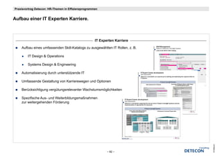 Praxisvortrag Detecon: HR-Themen in Effizienzprogrammen


Aufbau i
A fb einer IT E
              Experten K i
                   t Karriere.



                                                     IT Experten Karriere

    Aufbau eines umfassenden Skill-Katalogs zu ausgewählten IT Rollen, z. B.

        IT Design & Operations

        Systems Design & Engineering

    Automatisierung durch unterstützende IT

    Umfassende Gestaltung von Karrierewegen und Optionen

    Berücksichtigung vergütungsrelevanter Wachstumsmöglichkeiten

    Spezifische Aus- und Weiterbildungsmaßnahmen
    zur weitergehenden Förderung




                                                                               © Detecon
                                                            – 82 –
 