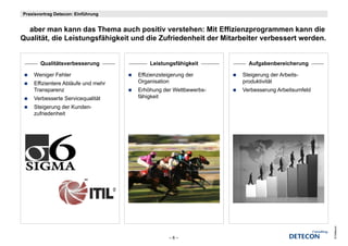 Praxisvortrag Detecon: Einführung


  aber man kann das Thema auch positiv verstehen: Mit Effizienzprogrammen kann die
   b          k    d Th           h     iti     t h        Effi i                k    di
Qualität, die Leistungsfähigkeit und die Zufriedenheit der Mitarbeiter verbessert werden.


       Qualitätsverbesserung            Leistungsfähigkeit        Aufgabenbereicherung

    Weniger Fehler                  Effizienzsteigerung der     Steigerung der Arbeits-
    Effizientere Ablä f und mehr
    Effi i t     Abläufe d    h     Organisation                produktivität
    Transparenz                     Erhöhung der Wettbewerbs-   Verbesserung Arbeitsumfeld
    Verbesserte Servicequalität     fähigkeit
    Steigerung der Kunden-
        g    g
    zufriedenheit




                                                                                             © Detecon
                                                –8–
 