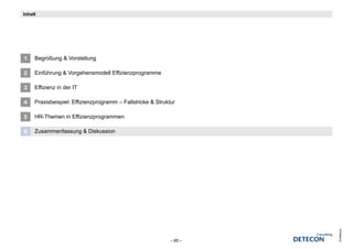 Inhalt




1    Begrüßung & Vorstellung

2    Einführung & Vorgehensmodell Effizienzprogramme

3    Effizienz in der IT

4    Praxisbeispiel: Effizienzprogramm – Fallstricke & Struktur

5    HR-Themen in Effizienzprogrammen

6    Zusammenfassung & Diskussion




                                                                      © Detecon
                                                             – 85 –
 
