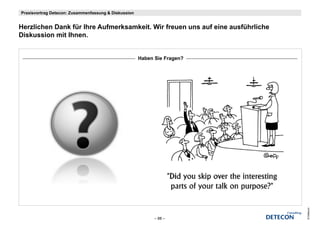 Praxisvortrag Detecon: Zusammenfassung & Diskussion


Herzlichen D k fü Ih A f
H li h Dank für Ihre Aufmerksamkeit. Wir freuen uns auf eine ausführliche
                           k   k it Wi f              f i       füh li h
Diskussion mit Ihnen.


                                                      Haben Sie Fragen?




                                                                            © Detecon
                                                            – 88 –
 