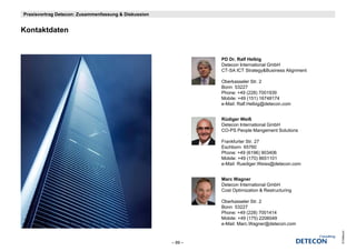 Praxisvortrag Detecon: Zusammenfassung & Diskussion


Kontaktdaten
K t ktd t


                                                               PD Dr. Ralf Helbig
                                                               Detecon International GmbH
                                                               CT-SA ICT Strategy&Business Alignment

                                                               Oberkasseler Str. 2
                                                               Bonn 53227
                                                               Phone: +49 (228) 7001939
                                                               Mobile: +49 (151) 16748174
                                                               e-Mail: Ralf.Helbig@detecon.com


                                                               Rüdiger Weiß
                                                               Detecon International GmbH
                                                               CO-PS People Mangement Solutions

                                                               Frankfurter Str. 27
                                                               Eschborn 65760
                                                               Phone: +49 (6196) 903406
                                                               Mobile: +49 (170) 8651101
                                                               e-Mail: Ruediger.Weiss@detecon.com


                                                               Marc Wagner
                                                               Detecon International GmbH
                                                               Cost Optimization & Restructuring

                                                               Oberkasseler Str. 2
                                                               Bonn 53227
                                                               Phone: +49 (228) 7001414
                                                               Mobile: +49 (175) 2206049
                                                               e-Mail: Marc.Wagner@detecon.com
                                                               e Mail: Marc Wagner@detecon com




                                                                                                       © Detecon
                                                      – 89 –
 