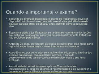 • Segundo as diretrizes brasileiras, o exame de Papanicolau deve ser
disponibilizado às mulheres com vida sexual ativa, prioritariamente
àquelas da faixa etária de 25 a 59 anos, definida como a população-
alvo.
• Essa faixa etária é justificada por ser a de maior ocorrência das lesões
pré-malignas de alto grau, passíveis de serem efetivamente tratadas e
não evoluírem para câncer.
• Antes de 25 anos, prevalecem as lesões de baixo grau, cuja maior parte
regredirá espontaneamente e deverá ser apenas observada.
• Após 60 anos, por outro lado, se a mulher tiver tido acesso à rotina dos
exames preventivos, com resultados normais, o risco de
desenvolvimento do câncer cervical é diminuído, dada a sua lenta
evolução.
• A continuidade do rastreamento após os 60 anos deve ser
individualizada e, após os 65 anos, a recomendação é de suspender o
rastreamento se os últimos exames estiverem normais.
 