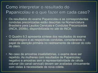 • Os resultados do exame Papanicolau e as correspondentes
condutas preconizadas estão descritas na Nomenclatura
Brasileira para Laudos Cervicais e Condutas Preconizadas
(INCA, 2006b), disponibilizada no site do INCA.
• O Quadro 9.3 apresenta síntese dos resultados do exame
citopatológico e as respectivas condutas, considerando o
papel da atenção primária no rastreamento de câncer do colo
do útero.
• No caso de amostras insatisfatórias, o exame deve ser
repetido. As mulheres com resultados de Papanicolau
negativo e amostras sem a representatividade de célula
colunar (do canal cervical) devem ser avaliadas clinicamente
com vistas à necessidade de nova coleta.
 