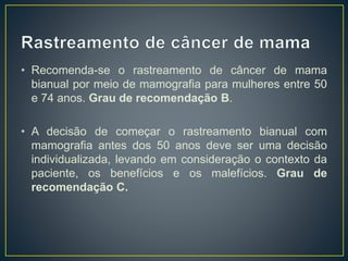 • Recomenda-se o rastreamento de câncer de mama
bianual por meio de mamografia para mulheres entre 50
e 74 anos. Grau de recomendação B.
• A decisão de começar o rastreamento bianual com
mamografia antes dos 50 anos deve ser uma decisão
individualizada, levando em consideração o contexto da
paciente, os benefícios e os malefícios. Grau de
recomendação C.
 