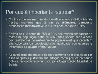 • O câncer de mama, quando identificado em estádios iniciais
(lesões menores que 2 cm de diâmetro), apresenta
prognóstico mais favorável e a cura pode chegar a 100%.
• Estima-se que cerca de 25% a 30% das mortes por câncer de
mama na população entre 50 e 69 anos podem ser evitadas
com estratégias de rastreamento populacional que garantam
alta cobertura da população-alvo, qualidade dos exames e
tratamento adequado (WHO, 2008).
• As evidências de impacto do rastreamento na mortalidade por
essa neoplasia justificam sua adoção como política de saúde
pública, tal como recomendado pela Organização Mundial de
Saúde.
 