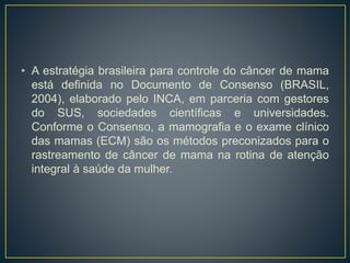 • A estratégia brasileira para controle do câncer de mama
está definida no Documento de Consenso (BRASIL,
2004), elaborado pelo INCA, em parceria com gestores
do SUS, sociedades científicas e universidades.
Conforme o Consenso, a mamografia e o exame clínico
das mamas (ECM) são os métodos preconizados para o
rastreamento de câncer de mama na rotina de atenção
integral à saúde da mulher.
 