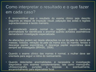 • É recomendável que o resultado do exame clínico seja descrito
seguindo as etapas de inspeção visual, palpação das axilas e regiões
supraclaviculares e tecido mamário.
• É considerado exame normal ou negativo quando nenhuma
anormalidade for identificada e anormal quando achados assimétricos
demandarem investigação especializada.
• As alterações podem ser desde alterações na cor da pele da mama até
massas, nódulos, retração da pele da mama e/ou do mamilo, feridas e
descarga papilar espontânea. A descarga papilar espontânea deve
sempre ser investigada (BRASIL, 2006).
• Quando o exame clínico das mamas é normal, a mulher deve ser
orientada para seguir a rotina do rastreamento.
• Quando detectadas anormalidades, é necessária a investigação
diagnóstica com exames complementares, tais como mamografia,
ultrassonografia, punções e biópsias e, eventualmente,
encaminhamento para especialista focal.
 