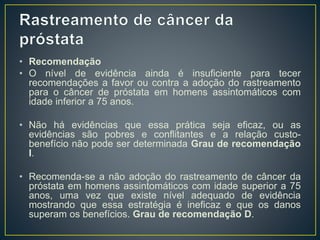 • Recomendação
• O nível de evidência ainda é insuficiente para tecer
recomendações a favor ou contra a adoção do rastreamento
para o câncer de próstata em homens assintomáticos com
idade inferior a 75 anos.
• Não há evidências que essa prática seja eficaz, ou as
evidências são pobres e conflitantes e a relação custo-
benefício não pode ser determinada Grau de recomendação
I.
• Recomenda-se a não adoção do rastreamento de câncer da
próstata em homens assintomáticos com idade superior a 75
anos, uma vez que existe nível adequado de evidência
mostrando que essa estratégia é ineficaz e que os danos
superam os benefícios. Grau de recomendação D.
 