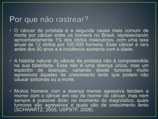 • O câncer de próstata é a segunda causa mais comum de
morte por câncer entre os homens no Brasil, representando
aproximadamente 1% dos óbitos masculinos, com uma taxa
anual de 12 óbitos por 100.000 homens. Esse câncer é raro
antes dos 50 anos e a incidência aumenta com a idade.
• A história natural do câncer da próstata não é compreendida
na sua totalidade. Essa não é uma doença única, mas um
espectro de doenças, variando desde tumores muito
agressivos àqueles de crescimento lento que podem não
causar sintomas ou a morte.
• Muitos homens com a doença menos agressiva tendem a
morrer com o câncer em vez de morrer do câncer, mas nem
sempre é possível dizer, no momento do diagnóstico, quais
tumores são agressivos e quais são de crescimento lento
(SCHWARTZ, 2005; USPSTF, 2008).
 