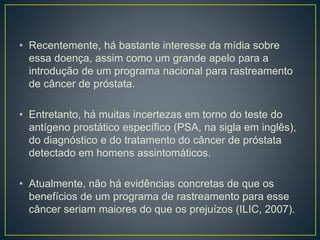 • Recentemente, há bastante interesse da mídia sobre
essa doença, assim como um grande apelo para a
introdução de um programa nacional para rastreamento
de câncer de próstata.
• Entretanto, há muitas incertezas em torno do teste do
antígeno prostático específico (PSA, na sigla em inglês),
do diagnóstico e do tratamento do câncer de próstata
detectado em homens assintomáticos.
• Atualmente, não há evidências concretas de que os
benefícios de um programa de rastreamento para esse
câncer seriam maiores do que os prejuízos (ILIC, 2007).
 