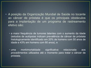 • A posição da Organização Mundial de Saúde no tocante
ao câncer de próstata é que os principais obstáculos
para a implantação de um programa de rastreamento
efetivo são:
• a maior frequência de tumores latentes com o aumento da idade
(estudos de autópsias indicam prevalência de câncer de próstata
histologicamente identificado em 20% de homens com 50 anos de
idade e 43% em homens com 80 anos), e
• uma morbimortalidade significativa relacionada aos
procedimentos utilizados até o momento para tratar o câncer de
próstata.
 