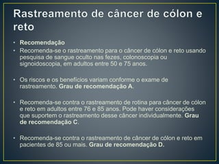 • Recomendação
• Recomenda-se o rastreamento para o câncer de cólon e reto usando
pesquisa de sangue oculto nas fezes, colonoscopia ou
signoidoscopia, em adultos entre 50 e 75 anos.
• Os riscos e os benefícios variam conforme o exame de
rastreamento. Grau de recomendação A.
• Recomenda-se contra o rastreamento de rotina para câncer de cólon
e reto em adultos entre 76 e 85 anos. Pode haver considerações
que suportem o rastreamento desse câncer individualmente. Grau
de recomendação C.
• Recomenda-se contra o rastreamento de câncer de cólon e reto em
pacientes de 85 ou mais. Grau de recomendação D.
 