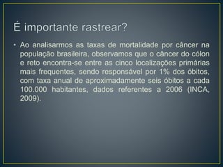 • Ao analisarmos as taxas de mortalidade por câncer na
população brasileira, observamos que o câncer do cólon
e reto encontra-se entre as cinco localizações primárias
mais frequentes, sendo responsável por 1% dos óbitos,
com taxa anual de aproximadamente seis óbitos a cada
100.000 habitantes, dados referentes a 2006 (INCA,
2009).
 