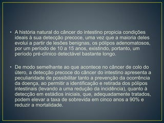 • A história natural do câncer do intestino propicia condições
ideais à sua detecção precoce, uma vez que a maioria deles
evolui a partir de lesões benignas, os pólipos adenomatosos,
por um período de 10 a 15 anos, existindo, portanto, um
período pré-clínico detectável bastante longo.
• De modo semelhante ao que acontece no câncer de colo do
útero, a detecção precoce do câncer do intestino apresenta a
peculiaridade de possibilitar tanto a prevenção da ocorrência
da doença, ao permitir a identificação e retirada dos pólipos
intestinais (levando a uma redução da incidência), quanto à
detecção em estádios iniciais, que, adequadamente tratados,
podem elevar a taxa de sobrevida em cinco anos a 90% e
reduzir a mortalidade.
 