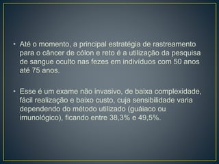 • Até o momento, a principal estratégia de rastreamento
para o câncer de cólon e reto é a utilização da pesquisa
de sangue oculto nas fezes em indivíduos com 50 anos
até 75 anos.
• Esse é um exame não invasivo, de baixa complexidade,
fácil realização e baixo custo, cuja sensibilidade varia
dependendo do método utilizado (guáiaco ou
imunológico), ficando entre 38,3% e 49,5%.
 