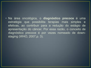 • Na área oncológica, o diagnóstico precoce é uma
estratégia que possibilita terapias mais simples e
efetivas, ao contribuir para a redução do estágio de
apresentação do câncer. Por essa razão, o conceito de
diagnóstico precoce é por vezes nomeado de down-
staging (WHO, 2007,p. 3).
 