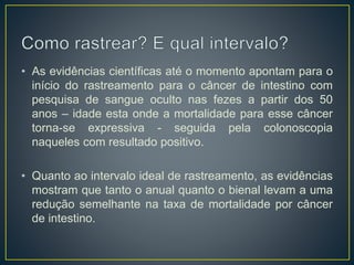 • As evidências científicas até o momento apontam para o
início do rastreamento para o câncer de intestino com
pesquisa de sangue oculto nas fezes a partir dos 50
anos – idade esta onde a mortalidade para esse câncer
torna-se expressiva - seguida pela colonoscopia
naqueles com resultado positivo.
• Quanto ao intervalo ideal de rastreamento, as evidências
mostram que tanto o anual quanto o bienal levam a uma
redução semelhante na taxa de mortalidade por câncer
de intestino.
 