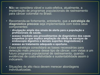 • Não se considera viável e custo-efetiva, atualmente, a
implantação de programas populacionais de rastreamento
para câncer colorretal no Brasil.
• Recomenda-se fortemente, entretanto, que a estratégia de
diagnóstico precoce seja implementada com todos seus
componentes:
• divulgação ampla dos sinais de alerta para a população e
profissionais de saúde,
• acesso imediato aos procedimentos de diagnóstico dos casos
suspeitos (o que implica ampliação da oferta de serviços de
endoscopia digestiva e demais suportes diagnósticos) e
• acesso ao tratamento adequado e oportuno.
• Essa estratégia consolidará as bases necessárias para
detecção mais precoce desse tipo de câncer, com vistas a um
futuro programa populacional de rastreamento, quando
evidências de custo-efetividade e sustentabilidade assim o
indicarem.
• Situações de alto risco devem merecer abordagens
individualizadas.
 