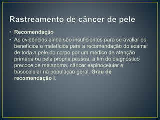 • Recomendação
• As evidências ainda são insuficientes para se avaliar os
benefícios e malefícios para a recomendação do exame
de toda a pele do corpo por um médico de atenção
primária ou pela própria pessoa, a fim do diagnóstico
precoce de melanoma, câncer espinocelular e
basocelular na população geral. Grau de
recomendação I.
 