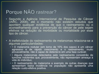 • Segundo a Agência Internacional de Pesquisa de Câncer
(IARC, 2008), até o momento não existem estudos que
apontem qualquer evidência de que o rastreamento ou o
aconselhamento para a prevenção do câncer de pele sejam
efetivos na redução da morbidade ou mortalidade por esse
tipo de câncer.
• A inefetividade do rastreamento de melanomas relaciona-se a
algumas particularidades:
• • O melanoma nodular (em torno de 10% dos casos) é um câncer
agressivo e de rápido crescimento e o rastreamento, muito
provavelmente, não é capaz de detectá-lo em uma fase curável;
• • Alguns melanomas detectados pelo rastreamento consistirão de
tumores indolentes que, provavelmente, não representam ameaça à
vida do indivíduo;
• • O rastreamento de melanoma a exemplo de outras doenças que
apresentam baixa incidência na população não apresenta uma
relação custo-efetiva positiva.
 
