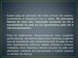 • Esses tipos de cânceres são mais comuns em adultos,
aumentando a frequência com a idade. Os principais
fatores de risco são: exposição excessiva ao sol e
sensibilidade da pele ao sol (queimadura pelo sol e
não bronzeamento).
• Para os melanomas, acrescentam-se nevo congênito
(pinta escura), xeroderma pigmentoso (doença congênita
que se caracteriza pela intolerância total da pele ao sol,
com queimaduras externas, lesões crônicas e tumores
múltiplos), nevo displásico (lesões escuras da pele com
alterações celulares pré-cancerosas) e história pessoal
ou familiar da doença.
 
