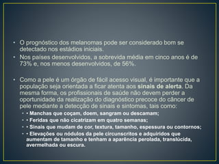 • O prognóstico dos melanomas pode ser considerado bom se
detectado nos estádios iniciais.
• Nos países desenvolvidos, a sobrevida média em cinco anos é de
73% e, nos menos desenvolvidos, de 56%.
• Como a pele é um órgão de fácil acesso visual, é importante que a
população seja orientada a ficar atenta aos sinais de alerta. Da
mesma forma, os profissionais de saúde não devem perder a
oportunidade da realização do diagnóstico precoce do câncer de
pele mediante a detecção de sinais e sintomas, tais como:
• • Manchas que coçam, doem, sangram ou descamam;
• • Feridas que não cicatrizam em quatro semanas;
• • Sinais que mudam de cor, textura, tamanho, espessura ou contornos;
• • Elevações ou nódulos da pele circunscritos e adquiridos que
aumentam de tamanho e tenham a aparência perolada, translúcida,
avermelhada ou escura.
 