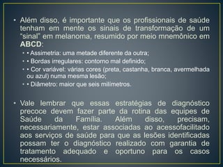 • Além disso, é importante que os profissionais de saúde
tenham em mente os sinais de transformação de um
“sinal” em melanoma, resumido por meio mnemônico em
ABCD:
• • Assimetria: uma metade diferente da outra;
• • Bordas irregulares: contorno mal definido;
• • Cor variável: várias cores (preta, castanha, branca, avermelhada
ou azul) numa mesma lesão;
• • Diâmetro: maior que seis milímetros.
• Vale lembrar que essas estratégias de diagnóstico
precoce devem fazer parte da rotina das equipes de
Saúde da Família. Além disso, precisam,
necessariamente, estar associadas ao acessofacilitado
aos serviços de saúde para que as lesões identificadas
possam ter o diagnóstico realizado com garantia de
tratamento adequado e oportuno para os casos
necessários.
 