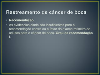 • Recomendação
• As evidências ainda são insuficientes para a
recomendação contra ou a favor do exame rotineiro de
adultos para o câncer de boca. Grau de recomendação
I.
 