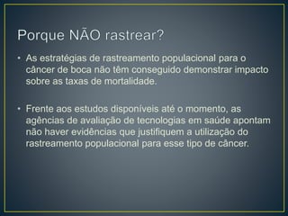 • As estratégias de rastreamento populacional para o
câncer de boca não têm conseguido demonstrar impacto
sobre as taxas de mortalidade.
• Frente aos estudos disponíveis até o momento, as
agências de avaliação de tecnologias em saúde apontam
não haver evidências que justifiquem a utilização do
rastreamento populacional para esse tipo de câncer.
 