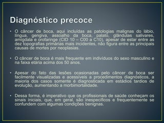 • O câncer de boca, aqui incluídas as patologias malignas do lábio,
língua, gengiva, assoalho da boca, palato, glândulas salivares,
amígdala e orofaringe (CID 10 – C00 a C10), apesar de estar entre as
dez topografias primárias mais incidentes, não figura entre as principais
causas de mortes por neoplasias.
• O câncer de boca é mais frequente em indivíduos do sexo masculino e
na faixa etária acima dos 50 anos.
• Apesar do fato das lesões ocasionadas pelo câncer de boca ser
facilmente visualizadas e acessíveis a procedimentos diagnósticos, a
maioria dos casos somente é diagnosticada em estádios tardios de
evolução, aumentando a morbimortalidade.
• Dessa forma, é imperativo que os profissionais de saúde conheçam os
sinais iniciais, que, em geral, são inespecíficos e frequentemente se
confundem com algumas condições benignas.
 
