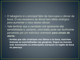 • O tabagismo é o principal fator de risco para o câncer de
boca. O uso excessivo de álcool tem efeito sinérgico
para aumentar o risco desse câncer.
• Vale lembrar que a cavidade oral apresenta alta
sensibilidade e, portanto, uma lesão pode ser facilmente
percebida por um indivíduo orientado para sinais de
alerta:
• feridas que não cicatrizam nos lábios e na boca, manchas
brancas ou avermelhadas nas gengivas, língua ou mucosa
oral, tumorações ou endurações (caroços) na região da boca
ou pescoço.
 