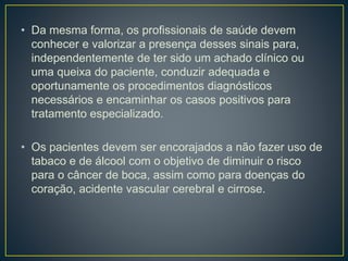 • Da mesma forma, os profissionais de saúde devem
conhecer e valorizar a presença desses sinais para,
independentemente de ter sido um achado clínico ou
uma queixa do paciente, conduzir adequada e
oportunamente os procedimentos diagnósticos
necessários e encaminhar os casos positivos para
tratamento especializado.
• Os pacientes devem ser encorajados a não fazer uso de
tabaco e de álcool com o objetivo de diminuir o risco
para o câncer de boca, assim como para doenças do
coração, acidente vascular cerebral e cirrose.
 