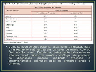 • Como se pode se pode observar, atualmente a indicação para
o rastreamento está restrita aos cânceres de mama, colo do
útero e cólon e reto. Entretanto, praticamente todos entre os
listados, exceto câncer de pulmão e esôfago, são passíveis
de diagnóstico precoce mediante avaliação e
encaminhamento oportunos após os primeiros sinais e
sintomas.
 