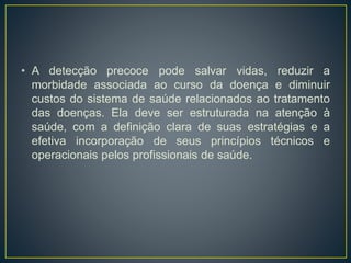 • A detecção precoce pode salvar vidas, reduzir a
morbidade associada ao curso da doença e diminuir
custos do sistema de saúde relacionados ao tratamento
das doenças. Ela deve ser estruturada na atenção à
saúde, com a definição clara de suas estratégias e a
efetiva incorporação de seus princípios técnicos e
operacionais pelos profissionais de saúde.
 