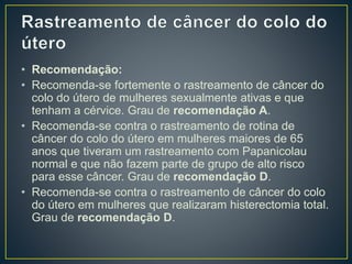 • Recomendação:
• Recomenda-se fortemente o rastreamento de câncer do
colo do útero de mulheres sexualmente ativas e que
tenham a cérvice. Grau de recomendação A.
• Recomenda-se contra o rastreamento de rotina de
câncer do colo do útero em mulheres maiores de 65
anos que tiveram um rastreamento com Papanicolau
normal e que não fazem parte de grupo de alto risco
para esse câncer. Grau de recomendação D.
• Recomenda-se contra o rastreamento de câncer do colo
do útero em mulheres que realizaram histerectomia total.
Grau de recomendação D.
 