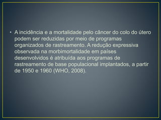 • A incidência e a mortalidade pelo câncer do colo do útero
podem ser reduzidas por meio de programas
organizados de rastreamento. A redução expressiva
observada na morbimortalidade em países
desenvolvidos é atribuída aos programas de
rastreamento de base populacional implantados, a partir
de 1950 e 1960 (WHO, 2008).
 