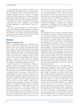 In the Netherlands in January 2007 a nationwide screen-
ing programme, with the aim to detect congenital anoma-
lies, was introduced. Before 2007 fetal ultrasound was
exclusively performed for the evaluation of obstetric
complications during pregnancy or in pregnancies with an
increased risk of fetal abnormalities (ﬁrst- or second-degree
family member with CHD or other congenital anomalies).
The deﬁned and uniform introduction of the national
standard anomaly scan for all pregnant women provided
the unique opportunity to study the effect of such a pro-
gramme.
The primary aim of this study was to evaluate the effec-
tiveness of the national screening programme on the prena-
tal detection of severe CHD in an unselected population in
the Netherlands. The secondary aims were to assess the ges-
tational age at prenatal diagnosis and to study the effect of
the screening programme on the mortality rates.
Methods
Region and referral system
This was a geographical cohort study, conducted in the
northwest region of the Netherlands. In this area 72 000
infants are born per year, which is approximately 40% of
all live births in the Netherlands. Three tertiary referral
centres, Academic Medical Centre Amsterdam, VU Medical
Centre Amsterdam and Leiden University Medical Centre
Leiden, are responsible for the care of children with CHD
in this region. All infant cardiothoracic surgery is per-
formed in the Leiden University Medical Centre. This col-
laboration is called the CAHAL (Centre for congenital
heart defects Amsterdam and Leiden—in Dutch Centrum
voor Aangeboren Hartafwijkingen Amsterdam-Leiden).
Prenatal screening in the Netherlands is mostly per-
formed in primary and secondary healthcare centers by
ultrasonographers and obstetricians (performing respec-
tively 96% and 4% of the standard anomaly scans). Only
the women with an increased risk of having offspring with
a congenital anomaly are screened in tertiary centres. All
ultrasonographers are educated and are required to take a
practical and a theoretical examination according to the
Fetal Medicine Foundation criteria. Furthermore, they are
required to conduct at least 150 structural anomaly scans
per year. Every 2 years the quality of their scans is
assessed by regional surveillance committees. The standard
anomaly scan is performed between 18 and 22 weeks ges-
tational age according to a national protocol. The assess-
ment of the fetal heart in the Dutch anomaly scan
entailed the assessment of the four-chamber view (size of
the heart and position in thorax, symmetry of the atria
and ventricles, identiﬁcation of atrioventricular valves and
crux) and the right and left outﬂow tract views.23
The
assessment of the three-vessel view (a transverse section of
the fetal thorax, just above the level of the four-chamber
view)23
was only made compulsory from January 2012,
once the ultrasonographers’ cardiac scanning experience
had increased. The three-vessel view depicts the spatial
relationship of the aorta and pulmonary artery and is ben-
eﬁcial in the detection of outﬂow tract anomalies. In case
a congenital (heart) defect is suspected, the woman is
referred to one of the tertiary centres. In the tertiary cen-
tres fetal echocardiography is performed by a specialised
perinatologist in collaboration with a paediatric cardiolo-
gist. After a prenatal diagnosis of CHD, karyotyping was
routinely recommended.
Cases
We included all cases with a prenatal or postnatal diagnosis
of severe CHD born between 1 January 2002 and 1 January
2012, irrespective of presence or absence of additional con-
genital anomalies. For inclusion the mother of the fetus or
the infant had to be resident within the study region at the
time of birth. Severe CHD was deﬁned as being potentially
life threatening and requiring surgery or intervention
within the ﬁrst year of life. All cases with severe abnormal
cardiac ﬁndings in the pregnancy (including pregnancies
with fetal demise or TOP) were identiﬁed in the prenatal
ultrasound databases of the tertiary centres. Fetal cases were
prospectively entered in these databases. The case list was
complemented with all postnatally diagnosed infants with a
CHD who needed surgery or therapeutic cardiac catheteri-
sation or who died within the ﬁrst year of life. They were
selected from the paediatric cardiology departmental data-
bases and cross-checked with catheterisation schedules,
operating schedules and emergency admissions. The post-
natal cases were prospectively entered in the paediatric
departmental databases.
The postmortem databases of the departments of
pathology were studied for cardiac anomalies, to identify
cases in which death had occurred outside a hospital or in
which the child was dead on arrival at an emergency
room. Finally, the database of the Dutch sudden infant
death syndrome registry was searched for all cardiac causes
that may not have been recorded in the hospital databases.
All the cases were reviewed and the prenatal and postnatal
data were matched. To assess the effectiveness of the
national screening programme on the prenatal detection
of CHD, data from the period 2002–06 were compared
with data from 2007 to 2011. Cases of isolated fetal or
neonatal arrhythmia were not included. We excluded iso-
lated secundum atrial septal defects and/or isolated persis-
tent arterial ducts as these conditions are normal in fetal
life. In the Netherlands, by participating in prenatal
screening, pregnant women automatically give consent to
use the anonymised data of the pregnancy and the out-
come for research. Approval from the Medical Ethical
2 ª 2015 Royal College of Obstetricians and Gynaecologists
van Velzen et al.
 