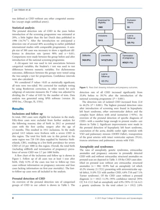 was deﬁned as CHD without any other congenital anoma-
lies (except single umbilical artery).
Statistical analysis
The prenatal detection rate of CHD in the years before
introduction of the screening programme was estimated at
20%, a little higher than the last Dutch data published in
1996 (16.7%11
). After the introduction we anticipated a
detection rate of around 40% according to earlier published
international studies with comparable programmes. A sam-
ple size of 300 cases was necessary to show a signiﬁcant dif-
ference in detection rate (power 90% and a = 0.01).
Comparisons were made between the group before and after
introduction of the national screening programme.
A chi-square test was used to test associations between
categorical variables, the Student’s t test was used to test
differences between numeric variables. For dichotomous
outcomes, differences between the groups were tested using
the two-sample z test for proportions. Conﬁdence intervals
were also calculated.
We considered P values <0.05 as statistically signiﬁcant;
all tests were two-sided. We corrected for multiple testing
by using Bonferroni correction, in other words for each
subgroup of outcome measures the P value was adjusted by
dividing the P value of 0.05 by the number of tests. Data
analysis was generated using SPSS software (version 20;
SPSS Inc., Chicago, IL, USA).
Results
Inclusions and follow up
In total, 1965 cases were eligible for inclusion in the study.
Fifty-three cases were excluded from further analysis for
the following reasons; date of birth in 2012 or postnatal
cases with the ﬁrst cardiac surgery after the age of
12 months. This resulted in 1912 inclusions. In the study
period 1413 infants were liveborn with a severe CHD in
this region. The total live birth rate in this period in the
same region was 720 138 (data supplied by Statistics Neth-
erlands, CBS), resulting in a live birth prevalence for severe
CHD of 2.0 per 1000 in this region. Overall, the total birth
(including stillbirth and termination of pregnancy) preva-
lence of severe CHD was 2.7 per 1000 births.
A ﬂow chart of the inclusions and follow up is shown in
Figure 1. Follow up of all cases was at least 1 year after
birth. Only 0.3% of the cases was lost to follow-up (two
cases without information on pregnancy outcome and four
cases lacking information on ﬁrst-year mortality). The lost-
to-follow-up cases were all included in the analysis.
Prenatal detection of CHD
An overview of the prenatal detection rate of categorised
groups of CHD in our cohort is shown in Table 1. The
detection rate of all CHD increased signiﬁcantly from
35.8% before to 59.7% after the introduction of the
national screening programme (P < 0.001).
The detection rate of isolated CHD increased from 22.8
to 44.2% (P < 0.001). The highest prenatal detection rates
after introduction of screening were found in hypoplastic
left heart syndrome, other univentricular defects and the
complex heart defects with atrial isomerism (>93%). An
overview of the prenatal detection of speciﬁc diagnosis of
CHD—with a number large enough to present results—are
shown in Table 2. Signiﬁcant improvements were made in
the prenatal detection of hypoplastic left heart syndrome,
coarctation of the aorta, double outlet right ventricle with
VSD and pulmonary stenosis (DORV-Fallot), transposition
of the great arteries with intact ventricular septum (TGA),
truncus arteriosus and pulmonary atresia with VSD.
Aneuploidy and syndromes
The rates of aneuploidy, genetic syndromes, extracardiac
anomalies and pregnancy outcome in prenatally detected
CHD with and without extracardiac structural anomalies on
prenatal scan are depicted in Table 3. Of the CHD cases iden-
tiﬁed on prenatal scan without any extracardiac structural
anomalies (n = 384) 10.9% had an aneuploidy (of which
45.2% trisomy 21 [T21] presenting with atrioventricular sep-
tal defect, 31.0% T21 with another CHD, 4.8% T18 and 7.1%
Turner syndrome). Of the CHD cases without a prenatal
diagnosis (n = 1012) 11.3% (95% conﬁdence interval [95%
CI] 9.4–13.2) had an aneuploidy and 4.9% (95% CI 3.6–6.2)
a genetic syndrome. In the total cohort (n = 1912) 2.0%
Exclusion
criteria
53
Examined for
eligibility
1965
Inclusions
1912
Stillbirths
94(4.9%)
Live-births
1413(73.9%)
Termination
of pregnancy
403(21.1%)
Lost to
follow-up
2(0.1%)
Lost to
follow-up
4(0.3%)
Figure 1. Flow chart showing inclusions and pregnancy outcomes.
4 ª 2015 Royal College of Obstetricians and Gynaecologists
van Velzen et al.
 