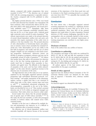 ulation, compared with similar programmes that never
exceeded 25–45%.10,24,27–29
The detection rate of isolated
CHD with the screening programme is especially notewor-
thy (44.2%), compared with 16–23% published in other
studies.28,30
The highest prenatal detection rates (>93%) were found
in CHD with abnormal four-chamber view (hypoplastic left
heart syndrome, other univentricular defects and the com-
plex heart defects with atrial isomerism) and exceed previ-
ously published series.5,14,29,30
Hypoplastic right heart
syndrome is more frequently overlooked (prenatal detec-
tion rate 66.7%), as it may present with a relatively good
right ventricular cavity around 20 weeks of gestation.31
Sig-
niﬁcant improvements were made in the prenatal detection
of several (ductal dependent) outﬂow tract and aortic arch
anomalies that require examination of the outlet views in
addition to the four-chamber view. The prenatal detection
of valve abnormalities in biventricular hearts and pulmo-
nary or systemic venous return anomalies has remained rel-
atively low. Valve abnormalities can be very subtle in the
ﬁrst half of pregnancy and usually need the use of colour
Doppler. Doppler was not compulsory in the Dutch screen-
ing programme. Furthermore, obstructive lesions can
develop or progress as pregnancy advances and may not be
recognisable around 20 weeks of gestation.32,33
We believe
that another factor that adds to the persistent low detection
rates is the fact that training programmes do not sufﬁ-
ciently teach how to diagnose those anomalies in four-
chamber and sagittal views. The difﬁculty in the diagnosis
of anomalies of the aortic arch has been widely acknowl-
edged,34
yet this study showed a signiﬁcant increase in the
detection rate of coarctation of the aorta.
The high detection rates in this study are in our opinion,
explained by the thoroughly organised national screening
programme with well-deﬁned ultrasound protocols. Uni-
form training,35
and quality assessments of the ultrasonog-
raphers, warrant a quality level that is not restricted to
urban areas only, as this cohort contains large rural areas
as well.29,36
A standardised educational programme for
ultrasonographers, comparable to the one in the Nether-
lands, was described by Levy et al.7
They reached a prenatal
detection rate of 74.1% within an integrated managed care
consortium. Their study cohort was, however, rather small.
Several studies have shown that the prenatal identiﬁca-
tion of speciﬁc types of CHD reduces mortality.15–19,37
In
this study, the ﬁrst-year mortality, as well as the presurgical
mortality in liveborn infants with isolated severe CHD,
remained similar.
Mortality in the ﬁrst year is inﬂuenced by multiple fac-
tors and perioperative care improves, so it is difﬁcult to
show a signiﬁcant effect of prenatal screening.
The detection rate of (ductal dependent) outﬂow tract
anomalies hopefully will improve because of the increased
awareness of the importance of the three-vessel view and
its inclusion in the Dutch screening protocol as a compul-
sory item from 2012.26,38
It is plausible that mortality will
consequently decrease.
Conclusion
We have shown that a thoroughly organised national
screening programme has resulted in a signiﬁcant increase
in prenatal detection of severe CHD up to 59.7% in an
unselected population. More than 90% of the prenatal
diagnoses were made before 24 weeks of gestation. Prenatal
detection of CHD remains challenging, especially for ultr-
asonographers who are minimally exposed to these anoma-
lies. We are convinced that continued improvement of
training programmes can contribute to even higher prena-
tal detection.
Disclosure of interest
None of the authors have any conﬂicts of interest.
Contribution to authorship
The conception and design of this study was conducted by
MCH, CV, NB, SC, MR and MB, the acquisition of data
by CV, MCH, MR, SC, EP, JH, the analysis and interpreta-
tion by CV, MR, SC, CB, CG, MCH, MWH and NB, the
writing by CV, the drafting and revising by CV, MCH, SC,
MR, CB, EP, MWH, MB, JH, CG and NB.
All authors approve of the ﬁnal version and accept
responsibility for the paper as published.
Details of ethics approval
Approval from the Medical Ethical Committee of the VU
University Medical Centre was obtained for this study.
Date of approval: 7 November 2012, reference number
2012/396.
Funding
No ﬁnancial support was obtained for this study.
Acknowledgements
We thank Jaap Ottenkamp, de Landelijke Werkgroep Wie-
gendood, het Centraal Bureau voor de Statistiek, Robertjan
Meerman, Niels Vermeer, Annika van der Meer, Gabby Re-
ijnders, Anouk Luteijn and Freya Turkeri for their assis-
tance with the collection of the data. &
References
1 Ferencz C, Rubin JD, McCarter RJ, Brenner JI, Neill CA, Perry LW,
et al. Congenital heart disease: prevalence at livebirth. The
Baltimore-Washington Infant Study. Am J Epidemiol 1985;121:31–6.
2 Hoffman JI, Kaplan S. The incidence of congenital heart disease.
J Am Coll Cardiol 2002;39:1890–900.
7ª 2015 Royal College of Obstetricians and Gynaecologists
Prenatal detection of CHD, results of a screening programme
 