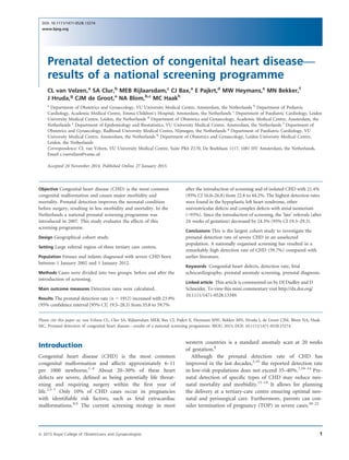 Prenatal detection of congenital heart disease—
results of a national screening programme
CL van Velzen,a
SA Clur,b
MEB Rijlaarsdam,c
CJ Bax,a
E Pajkrt,d
MW Heymans,e
MN Bekker,f
J Hruda,g
CJM de Groot,a
NA Blom,b,c
MC Haakh
a
Department of Obstetrics and Gynaecology, VU University Medical Centre, Amsterdam, the Netherlands b
Department of Pediatric
Cardiology, Academic Medical Centre, Emma Children’s Hospital, Amsterdam, the Netherlands c
Department of Paediatric Cardiology, Leiden
University Medical Centre, Leiden, the Netherlands d
Department of Obstetrics and Gynaecology, Academic Medical Centre, Amsterdam, the
Netherlands e
Department of Epidemiology and Biostatistics, VU University Medical Centre, Amsterdam, the Netherlands f
Department of
Obstetrics and Gynaecology, Radboud University Medical Centre, Nijmegen, the Netherlands g
Department of Paediatric Cardiology, VU
University Medical Centre, Amsterdam, the Netherlands h
Department of Obstetrics and Gynaecology, Leiden University Medical Centre,
Leiden, the Netherlands
Correspondence: CL van Velzen, VU University Medical Centre, Suite PK6 Z170, De Boelelaan 1117, 1081 HV Amsterdam, the Netherlands.
Email c.vanvelzen@vumc.nl
Accepted 24 November 2014. Published Online 27 January 2015.
Objective Congenital heart disease (CHD) is the most common
congenital malformation and causes major morbidity and
mortality. Prenatal detection improves the neonatal condition
before surgery, resulting in less morbidity and mortality. In the
Netherlands a national prenatal screening programme was
introduced in 2007. This study evaluates the effects of this
screening programme.
Design Geographical cohort study.
Setting Large referral region of three tertiary care centres.
Population Fetuses and infants diagnosed with severe CHD born
between 1 January 2002 and 1 January 2012.
Methods Cases were divided into two groups: before and after the
introduction of screening.
Main outcome measures Detection rates were calculated.
Results The prenatal detection rate (n = 1912) increased with 23.9%
(95% conﬁdence interval [95% CI] 19.5–28.3) from 35.8 to 59.7%
after the introduction of screening and of isolated CHD with 21.4%
(95% CI 16.0–26.8) from 22.8 to 44.2%. The highest detection rates
were found in the hypoplastic left heart syndrome, other
univentricular defects and complex defects with atrial isomerism
(>93%). Since the introduction of screening, the ‘late’ referrals (after
24 weeks of gestation) decreased by 24.3% (95% CI 19.3–29.3).
Conclusions This is the largest cohort study to investigate the
prenatal detection rate of severe CHD in an unselected
population. A nationally organised screening has resulted in a
remarkably high detection rate of CHD (59.7%) compared with
earlier literature.
Keywords Congenital heart defects, detection rate, fetal
echocardiography, prenatal anomaly screening, prenatal diagnosis.
Linked article This article is commented on by DJ Dudley and D
Schneider. To view this mini commentary visit http://dx.doi.org/
10.1111/1471-0528.13349.
Please cite this paper as: van Velzen CL, Clur SA, Rijlaarsdam MEB, Bax CJ, Pajkrt E, Heymans MW, Bekker MN, Hruda J, de Groot CJM, Blom NA, Haak
MC. Prenatal detection of congenital heart disease—results of a national screening programme. BJOG 2015; DOI: 10.1111/1471-0528.13274.
Introduction
Congenital heart disease (CHD) is the most common
congenital malformation and affects approximately 6–11
per 1000 newborns.1–4
About 20–30% of these heart
defects are severe, deﬁned as being potentially life threat-
ening and requiring surgery within the ﬁrst year of
life.2,5–7
Only 10% of CHD cases occur in pregnancies
with identiﬁable risk factors, such as fetal extracardiac
malformations.8,9
The current screening strategy in most
western countries is a standard anomaly scan at 20 weeks
of gestation.8
Although the prenatal detection rate of CHD has
improved in the last decades,5,10
the reported detection rate
in low-risk populations does not exceed 35–40%.7,10–14
Pre-
natal detection of speciﬁc types of CHD may reduce neo-
natal mortality and morbidity.15–19
It allows for planning
the delivery at a tertiary-care centre ensuring optimal neo-
natal and perisurgical care. Furthermore, parents can con-
sider termination of pregnancy (TOP) in severe cases.20–22
1ª 2015 Royal College of Obstetricians and Gynaecologists
DOI: 10.1111/1471-0528.13274
www.bjog.org
 