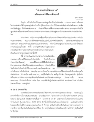 file : detect.doc page : 1
George Cole "Techie Detective" Personal Computer World, August 1998 สุรพล ศรีบุญทรง
"ไมปลอยคนชั่วลอยนวล"
หลักการแหงนิติคอมพิวเตอร
สุรพล ศรีบุญทรง
บทความป 1998
ปจจุบัน แมวาเมืองไทยที่รักของเราจะตองซูบซีดลงไปอยางเฉียบพลัน จากมาตรการลดความอวนของ
ไอเอ็มเอฟ แตภายใตวิกฤตเศรษฐกิจที่เลวรายนั้น ผูเขียนกลับมองเห็นวามีนิมิตหมายอันดีอยางหนึ่งเกิดขึ้นตามมา นั่นคือ
เรากําลังเขาสูยุค "ไมปลอยคนชั่วลอยนวล" ดังจะเห็นไดจาการที่สื่อสารมวลชนและขาราชการสาธารณสุขรวมกันขับไล
รัฐมนตรีพรรคอื้อฉาวพรรคหนึ่งออกไปจากกระทรวงเพราะไมยอมใหโจรใสสูทเหลานี้เขามาหากินกับความปวยไขของคน
ไทย
อยางไรก็ตาม กรณีของการทุจริตซื้อยานั้นถูกเปดโปงออกมาไดเพราะมันโจงแจงจนนาเกลียด หากแมน
วาบรรดาทุจริตชน คนโกงเมืองทั้งหลายมีการเปลี่ยนแปลงไปใชเทคโนโลยีสมัยใหม อยางการโอนยายขอมูลดวย
คอมพิวเตอร หรือใชเครือขายอินเทอรเน็ตเปนชองทางโกงกิน การตามเก็บหลักฐานรองรอยของคนโกงเหลานี้คงจะยิ่ง
ยากเย็นแสนเข็ญขึ้นไปอีก ดังนั้น บรรดาผูพิทักษสันติราษฎรของไทยจึง
ควรเรงพัฒนาขีดความสามารถดานเทคโนโลยีคอมพิวเตอรของตนใหเทา
เทียมกับบรรดาอาชญากรไฮเทคเหลานี้ใหได
ทีนี้ หากจะพัฒนาขีดความสามารถดานคอมพิวเตอรของ
กระบวนการยุติธรรมใหไดผลรวดเร็วทันอกทันใจ ก็คงตองศึกษาจาก
ประเทศที่เขาพัฒนาแลว และหนึ่งในประเทศที่มีชื่อเสียงในดานการ
สืบสวนสอบสวนมากที่สุดก็เห็นจะไดแกประเทศอังกฤษ ดังจะเห็นไดจาก
ชื่อเสียงอันเปนที่ยอมรับไปทั่วโลกของกรมตํารวจสกอตแลนดยารด และ
หนวยสืบราชการลับเอ็มไอซิกซ (จนแมแตวงการนวนิยายหรือภาพยนตก็ยังยอมยกใหสายลับและนักสืบของอังกฤษเปน
อันดับหนึ่งเลย ไมวาจะเปน เจมส บอนด 007, เชอรล็อคโฮลม หรือ เฮอรคูล ปวโรต) ดวยเหตุผลดังกลาว ผูเขียนจึง
ถือโอกาสนําเอาเรื่องราวการประยุกตใชเทคโนโลยีคอมพิวเตอรในกรมตํารวจอังกฤษ ในบทความชื่อ "Techie
detectives" ซึ่งเรียบเรียงขึ้นโดย "จอรจ โคล" และลงตีพิมพอยูในนิตยสารเพอรซันนัล คอมพิวเตอร เวิลด ฉบับเดือน
สิงหาคมที่ผานมา มาเลาสูกันฟง
"พี เอ็น ซี" โครงการตั้งตน
แนวคิดที่จะนําเอาระบบคอมพิวเตอรมาใชจัดการกับกระบวนการยุติธรรมของอังกฤษ เริ่มปรากฏเปน
รูปรางขึ้นครั้งแรกเมื่อสามสิบสิบเอ็ดปที่แลว ภายใตชื่อโครงการ "ระบบคอมพิวเตอรเพื่องานตํารวจแหงชาติ (Police
National Computer)" หรือเรียกขานกันสั้นๆ วา "โครงการ พี เอ็น ซี" โดยมีการติดตั้งเครื่องคอมพิวเตอรเมนเฟรม
ขนาดมหึมารุน Burroghs/Unisys B6700 จํานวน 2 เครื่องไวที่ศูนยเฮนสัน เขตลอนดอนเหนือ และถึงแมวาเจายักษ
ใหญสองเครื่องนี้จะมีขีดความจุฐานขอมูลรวมกันแค 5 กิกะไบท แตมันก็ชวยใหการสืบคนขอมูลอาชญากรรมของสหราช
อาณาจักรรวดเร็วขึ้นกวาเดิมเปนพันเทาเลยทีเดียว คือ แทนที่จะตองรอการสงตอขอมูลหลักฐานเปนวันๆ ก็เหลือแคไมกี่
วินาทีเทานั้น
 